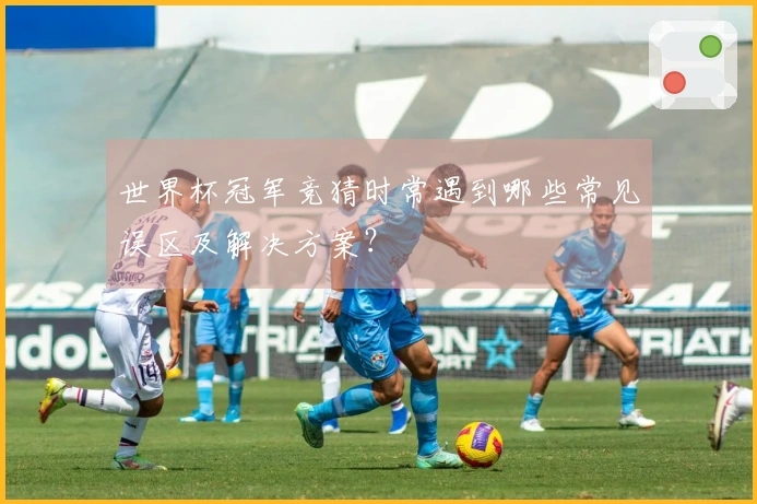 世界杯冠军竞猜时常遇到哪些常见误区及解决方案？