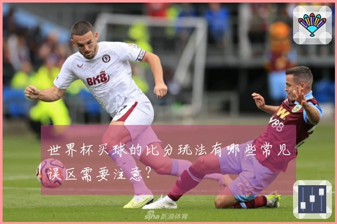 世界杯买球的比分玩法有哪些常见误区需要注意？