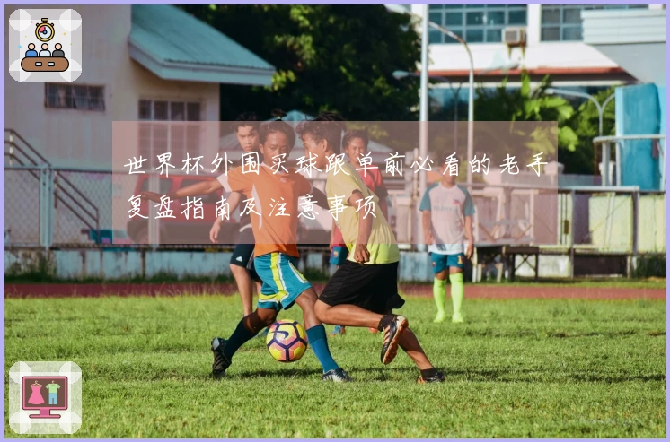 世界杯外围买球跟单前必看的老手复盘指南及注意事项
