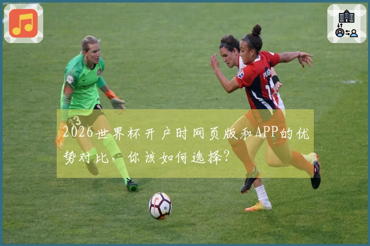 2026世界杯开户时网页版和APP的优势对比，你该如何选择？