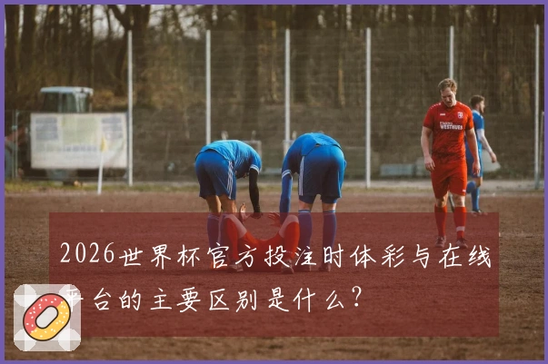 2026世界杯官方投注时体彩与在线平台的主要区别是什么？